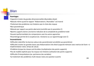 Bilan
Avantages
•Capacité à traiter de grandes dimensionnalités (#variables élevé)
•Robuste même quand le rapport ‘’#observations / #variables’’ est inversé
•Traitement des problèmes non linéaires avec le choix des noyaux
•Non paramétrique
•Robuste par rapport aux points aberrants (contrôlé avec le paramètre C)
•#points supports donne une bonne indication de la complexité du problème traité
•Souvent performantdans les comparaisons avec les autres approches
•Paramétrage permet de la souplesse (ex. résistance au sur-apprentissage avec C)
Inconvénients
•Difficulté à identifier les bonnes valeurs des paramètres(et sensibilité aux paramètres)
•Difficulté à traiter les grandes bases avec #observations très élevé (capacité mémoire avec matrice de Gram –si
implémentation naïve, temps de calcul)
•Problème lorsque les classes sont bruitées (multiplication des points supports)
•Pas de modèle explicite pour les noyaux non linéaires (utilisation des points supports)
•Difficulté d’interprétations (ex. pertinence des variables)
•Le traitement des problèmes multi-classes reste une question ouverte
188
 