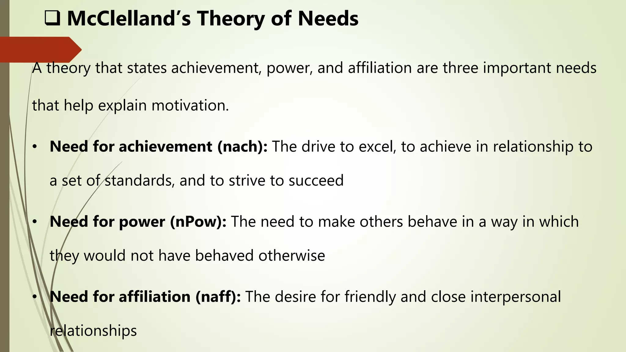 A theory that states achievement, power, and affiliation are three important needs
that help explain motivation.
• Need for achievement (nach): The drive to excel, to achieve in relationship to
a set of standards, and to strive to succeed
• Need for power (nPow): The need to make others behave in a way in which
they would not have behaved otherwise
• Need for affiliation (naff): The desire for friendly and close interpersonal
relationships
 McClelland’s Theory of Needs
 