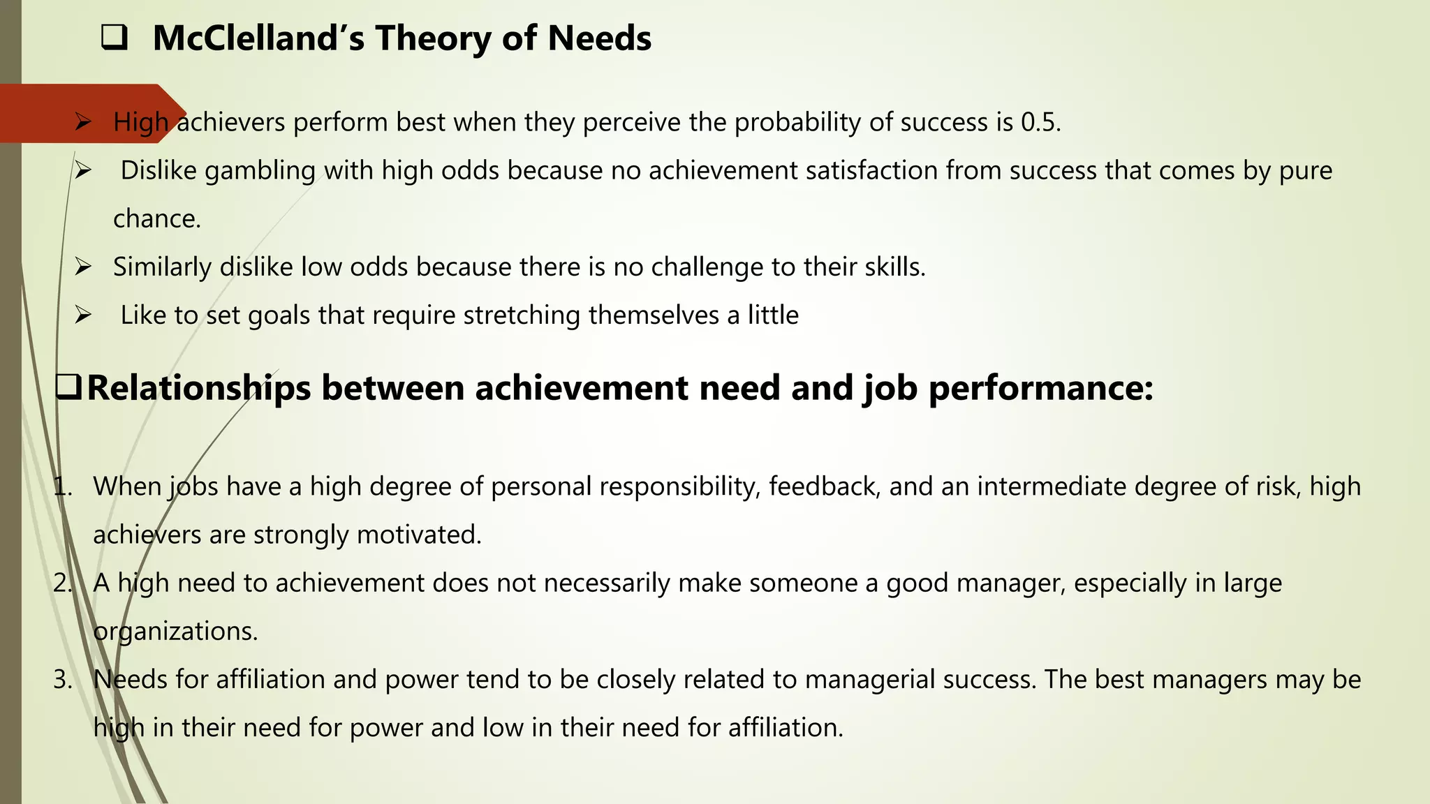  High achievers perform best when they perceive the probability of success is 0.5.
 Dislike gambling with high odds because no achievement satisfaction from success that comes by pure
chance.
 Similarly dislike low odds because there is no challenge to their skills.
 Like to set goals that require stretching themselves a little
 McClelland’s Theory of Needs
Relationships between achievement need and job performance:
1. When jobs have a high degree of personal responsibility, feedback, and an intermediate degree of risk, high
achievers are strongly motivated.
2. A high need to achievement does not necessarily make someone a good manager, especially in large
organizations.
3. Needs for affiliation and power tend to be closely related to managerial success. The best managers may be
high in their need for power and low in their need for affiliation.
 