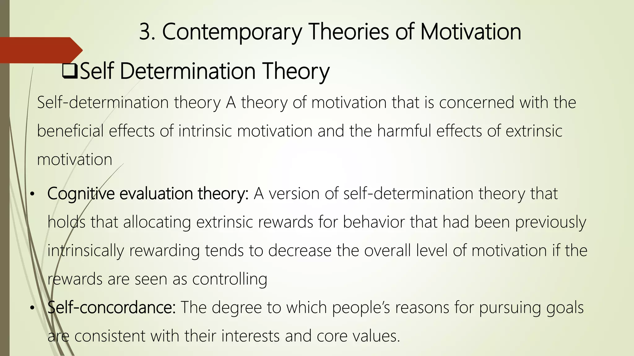 3. Contemporary Theories of Motivation
Self Determination Theory
Self-determination theory A theory of motivation that is concerned with the
beneficial effects of intrinsic motivation and the harmful effects of extrinsic
motivation
• Cognitive evaluation theory: A version of self-determination theory that
holds that allocating extrinsic rewards for behavior that had been previously
intrinsically rewarding tends to decrease the overall level of motivation if the
rewards are seen as controlling
• Self-concordance: The degree to which people’s reasons for pursuing goals
are consistent with their interests and core values.
 