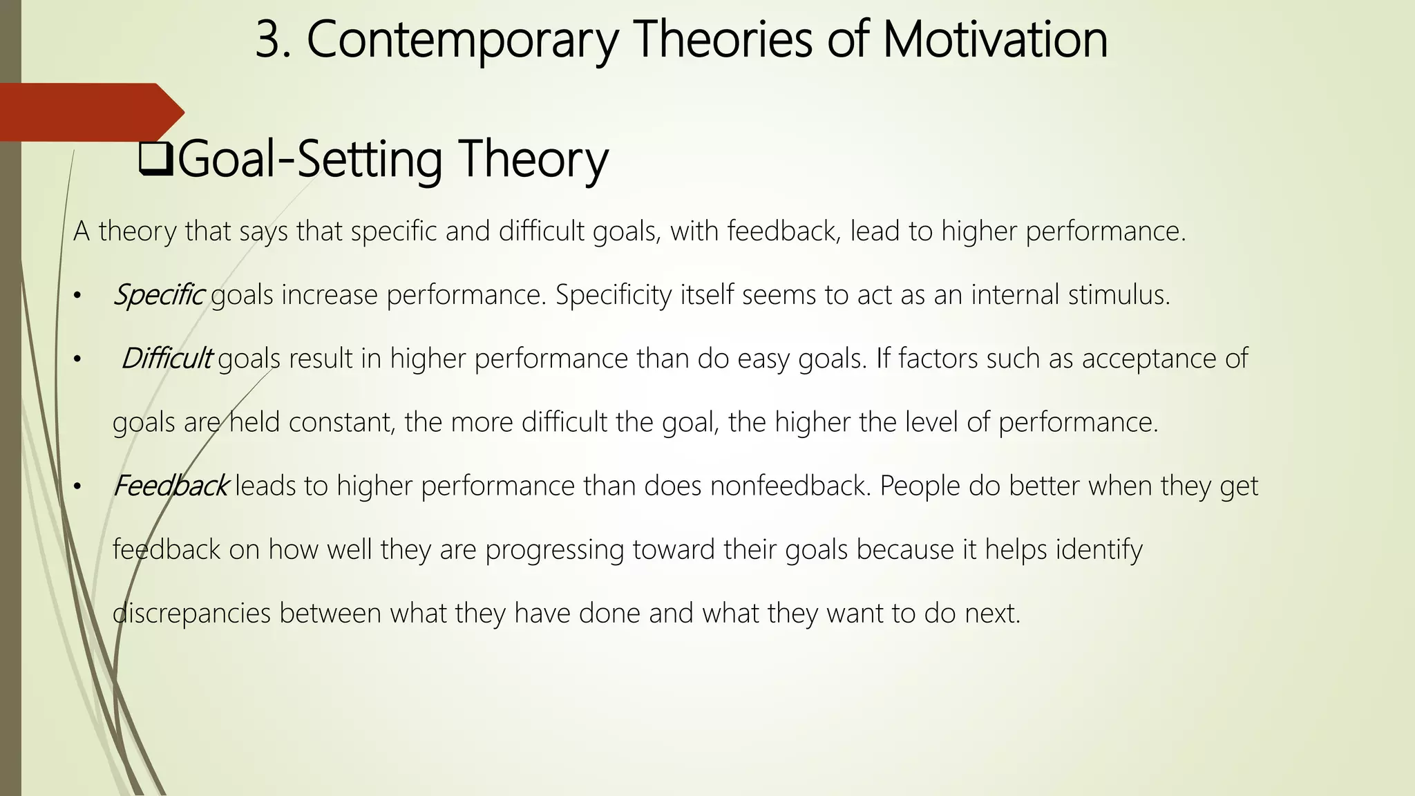 3. Contemporary Theories of Motivation
Goal-Setting Theory
A theory that says that specific and difficult goals, with feedback, lead to higher performance.
• Specific goals increase performance. Specificity itself seems to act as an internal stimulus.
• Difficult goals result in higher performance than do easy goals. If factors such as acceptance of
goals are held constant, the more difficult the goal, the higher the level of performance.
• Feedback leads to higher performance than does nonfeedback. People do better when they get
feedback on how well they are progressing toward their goals because it helps identify
discrepancies between what they have done and what they want to do next.
 