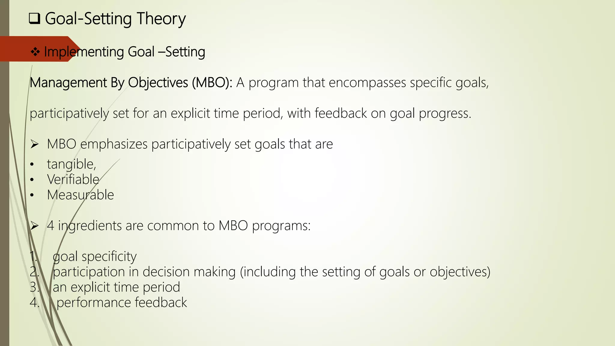  Goal-Setting Theory
 Implementing Goal –Setting
Management By Objectives (MBO): A program that encompasses specific goals,
participatively set for an explicit time period, with feedback on goal progress.
 MBO emphasizes participatively set goals that are
• tangible,
• Verifiable
• Measurable
 4 ingredients are common to MBO programs:
1. goal specificity
2. participation in decision making (including the setting of goals or objectives)
3. an explicit time period
4. performance feedback
 