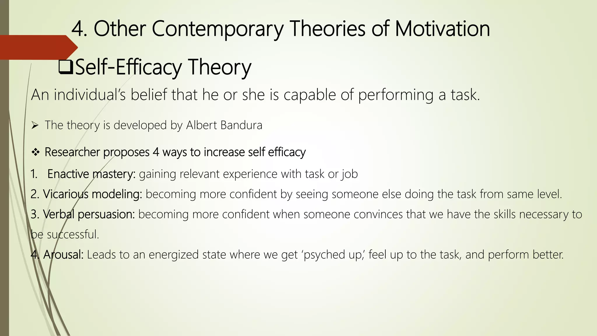 4. Other Contemporary Theories of Motivation
Self-Efficacy Theory
An individual’s belief that he or she is capable of performing a task.
 The theory is developed by Albert Bandura
 Researcher proposes 4 ways to increase self efficacy
1. Enactive mastery: gaining relevant experience with task or job
2. Vicarious modeling: becoming more confident by seeing someone else doing the task from same level.
3. Verbal persuasion: becoming more confident when someone convinces that we have the skills necessary to
be successful.
4. Arousal: Leads to an energized state where we get ‘psyched up,’ feel up to the task, and perform better.
 