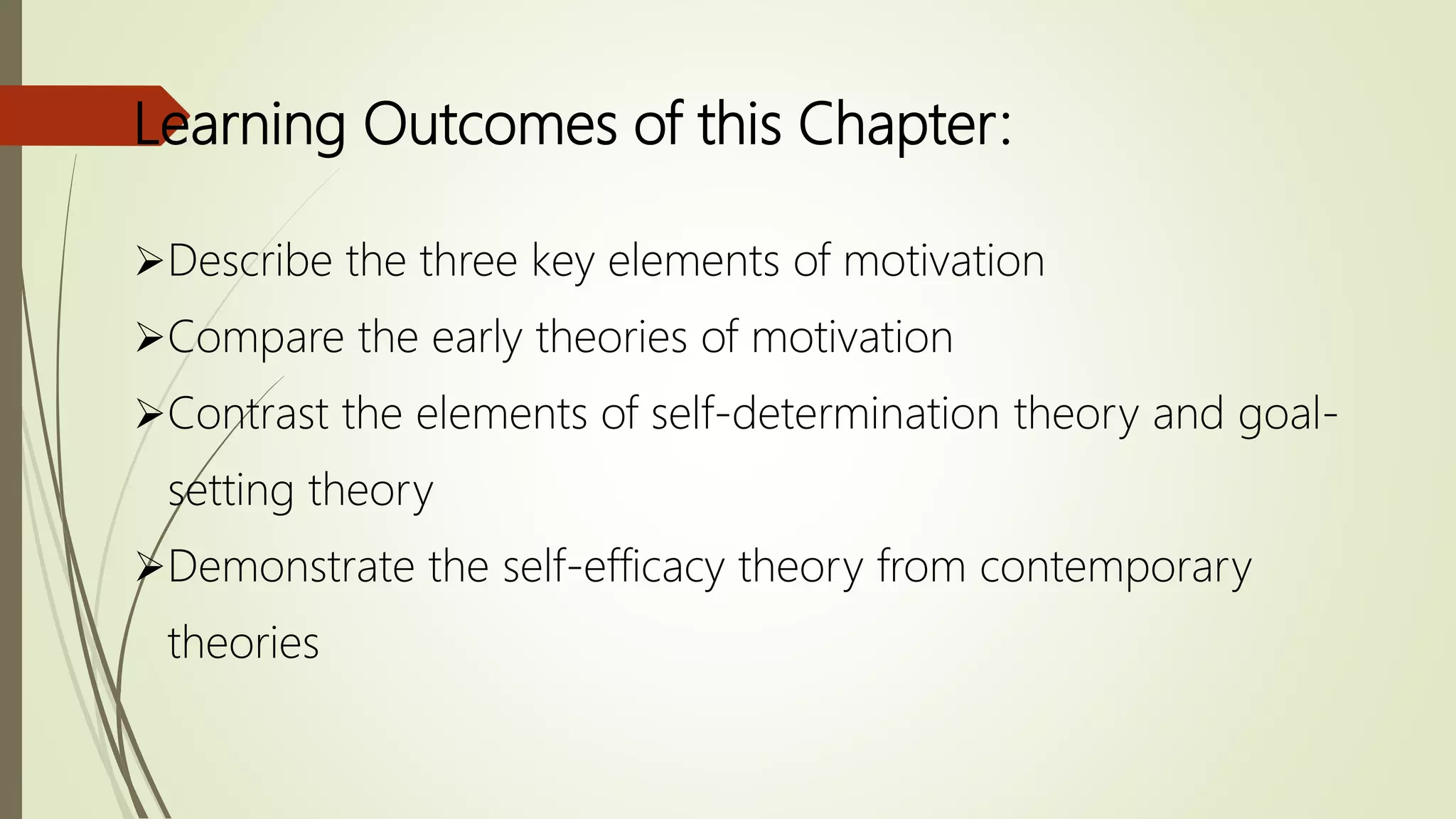 Learning Outcomes of this Chapter:
Describe the three key elements of motivation
Compare the early theories of motivation
Contrast the elements of self-determination theory and goal-
setting theory
Demonstrate the self-efficacy theory from contemporary
theories
 