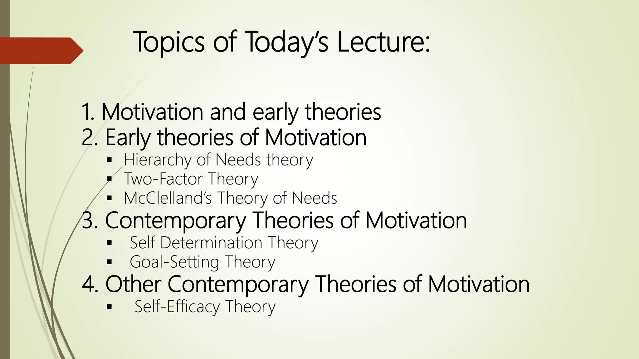 Topics of Today’s Lecture:
1. Motivation and early theories
2. Early theories of Motivation
 Hierarchy of Needs theory
 Two-Factor Theory
 McClelland’s Theory of Needs
3. Contemporary Theories of Motivation
 Self Determination Theory
 Goal-Setting Theory
4. Other Contemporary Theories of Motivation
 Self-Efficacy Theory
 