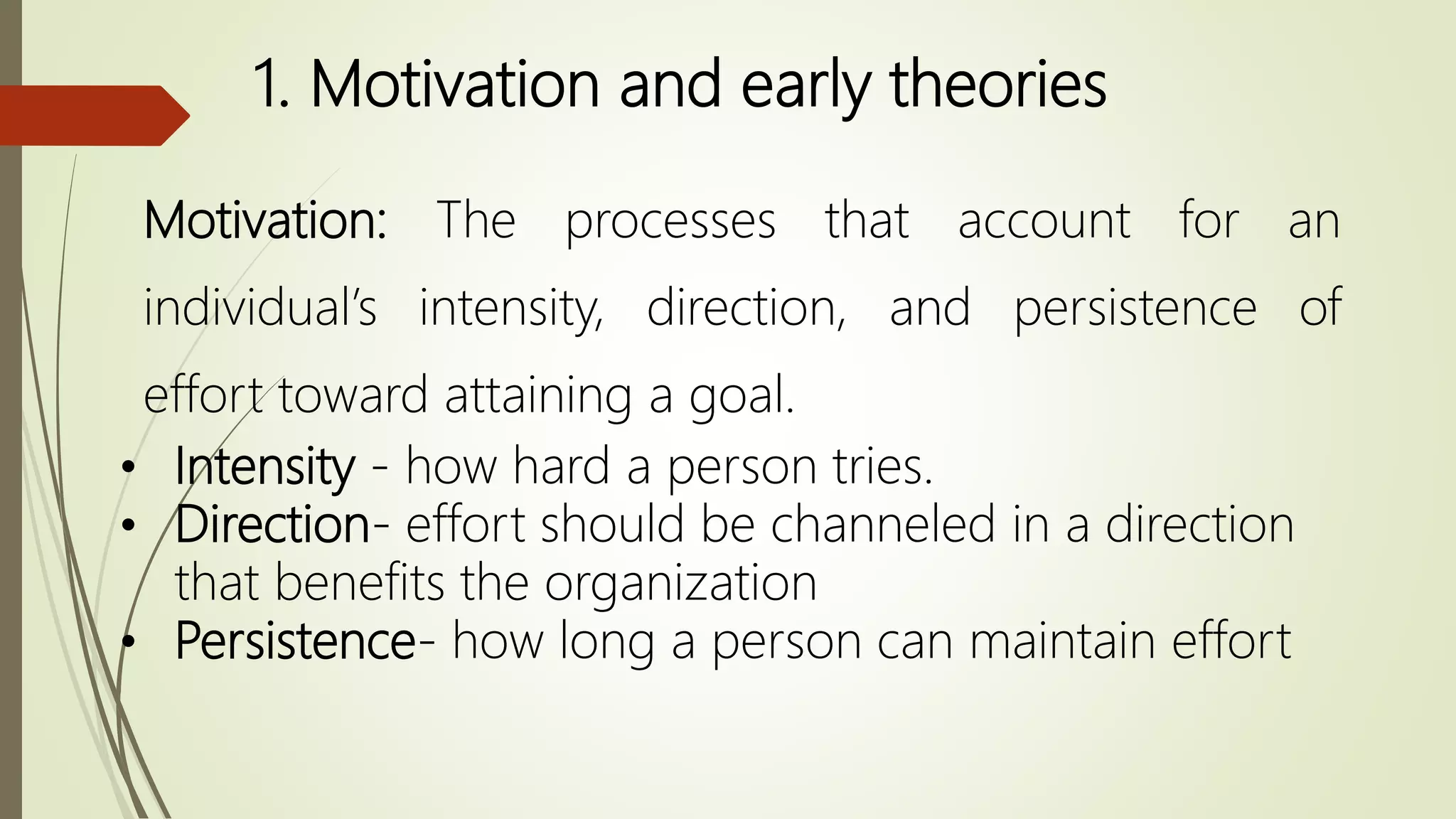 1. Motivation and early theories
• Intensity - how hard a person tries.
• Direction- effort should be channeled in a direction
that benefits the organization
• Persistence- how long a person can maintain effort
Motivation: The processes that account for an
individual’s intensity, direction, and persistence of
effort toward attaining a goal.
 