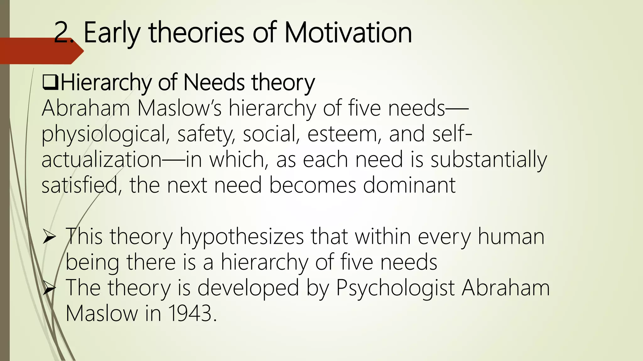 2. Early theories of Motivation
Hierarchy of Needs theory
Abraham Maslow’s hierarchy of five needs—
physiological, safety, social, esteem, and self-
actualization—in which, as each need is substantially
satisfied, the next need becomes dominant
 This theory hypothesizes that within every human
being there is a hierarchy of five needs
 The theory is developed by Psychologist Abraham
Maslow in 1943.
 
