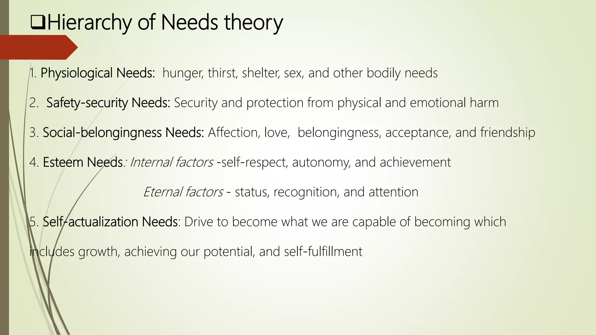 Hierarchy of Needs theory
1. Physiological Needs: hunger, thirst, shelter, sex, and other bodily needs
2. Safety-security Needs: Security and protection from physical and emotional harm
3. Social-belongingness Needs: Affection, love, belongingness, acceptance, and friendship
4. Esteem Needs: Internal factors -self-respect, autonomy, and achievement
Eternal factors - status, recognition, and attention
5. Self-actualization Needs: Drive to become what we are capable of becoming which
includes growth, achieving our potential, and self-fulfillment
 