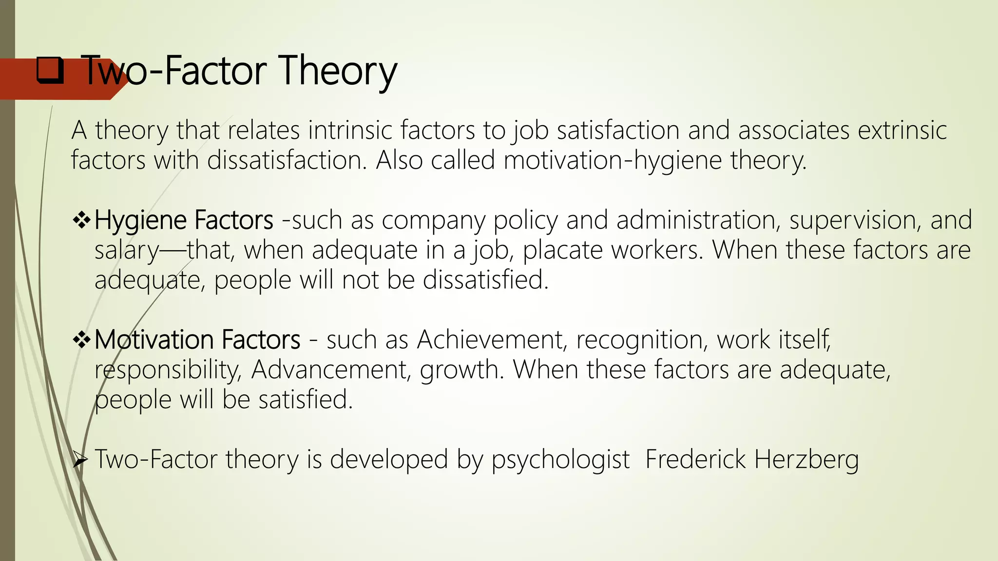  Two-Factor Theory
A theory that relates intrinsic factors to job satisfaction and associates extrinsic
factors with dissatisfaction. Also called motivation-hygiene theory.
Hygiene Factors -such as company policy and administration, supervision, and
salary—that, when adequate in a job, placate workers. When these factors are
adequate, people will not be dissatisfied.
Motivation Factors - such as Achievement, recognition, work itself,
responsibility, Advancement, growth. When these factors are adequate,
people will be satisfied.
Two-Factor theory is developed by psychologist Frederick Herzberg
 