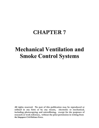 CHAPTER 7

Mechanical Ventilation and
 Smoke Control Systems




All rights reserved. No part of this publication may be reproduced or
utilised in any form or by any means, electronic or mechanical,
including photocopying and microfilming, except for the purposes of
research or work reference, without the prior permission in writing from
the Singapore Civil Defence Force.
 