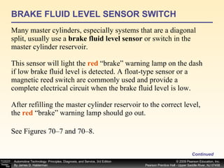 BRAKE FLUID LEVEL SENSOR SWITCH Many master cylinders, especially systems that are a diagonal split, usually use a  brake fluid level sensor  or switch in the master cylinder reservoir. This sensor will light the  red   “brake” warning lamp on the dash if low brake fluid level is detected. A float-type sensor or a magnetic reed switch are commonly used and provide a complete electrical circuit when the brake fluid level is low. After refilling the master cylinder reservoir to the correct level, the  red  “brake” warning lamp should go out. See Figures 70–7 and 70–8. Continued 