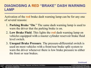 Activation of the  red  brake dash warning lamp can be for any one of several reasons: DIAGNOSING A  RED  “BRAKE” DASH WARNING LAMP Continued 1. Parking Brake  “ On .” The same dash warning lamp is used to warn the driver that the parking brake is on. 2. Low Brake Fluid . This lights the  red  dash warning lamp on vehicles equipped with a master cylinder reservoir brake fluid level switch. 3. Unequal Brake Pressure . The pressure-differential switch is used on most vehicles with a front/rear brake split system to warn the driver whenever there is low brake pressure to either the front or rear brakes. 