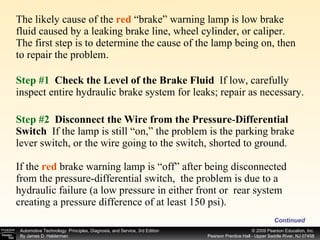 The likely cause of the  red  “brake” warning lamp is low brake fluid caused by a leaking brake line, wheel cylinder, or caliper. The first step is to determine the cause of the lamp being on, then to repair the problem. Continued Step #1   Check the Level of the Brake Fluid  If low, carefully inspect entire hydraulic brake system for leaks; repair as necessary. Step #2   Disconnect the Wire from the Pressure - Differential Switch   If the lamp is still “on,” the problem is the parking brake lever switch, or the wire going to the switch, shorted to ground. If the  red  brake warning lamp is “off” after being disconnected from the pressure-differential switch,  the problem is due to a hydraulic failure (a low pressure in either front or  rear system creating a pressure difference of at least 150 psi). 