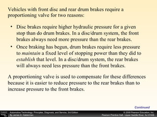 Vehicles with front disc and rear drum brakes require a proportioning valve for two reasons: Continued Disc brakes require higher hydraulic pressure for a given stop than do drum brakes. In a disc/drum system, the front brakes always need more pressure than the rear brakes. Once braking has begun, drum brakes require less pressure to  maintain  a fixed level of stopping power than they did to  establish  that level. In a disc/drum system, the rear brakes will always need less pressure than the front brakes. A proportioning valve is used to compensate for these differences because it is easier to reduce pressure to the rear brakes than to increase pressure to the front brakes. 