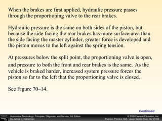 When the brakes are first applied, hydraulic pressure passes through the proportioning valve to the rear brakes. Hydraulic pressure is the same on both sides of the piston, but because the side facing the rear brakes has more surface area than the side facing the master cylinder, greater force is developed and the piston moves to the left against the spring tension. At pressures below the split point, the proportioning valve is open, and pressure to both the front and rear brakes is the same.   As the vehicle is braked harder, increased system pressure forces the piston so far to the left that the proportioning valve is closed. See Figure 70–14. Continued 