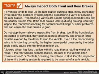 If a vehicle tends to lock up the rear brakes during a stop, many techs may try to repair the problem by replacing the proportioning valve or servicing the rear brakes. Proportioning valves are simple spring-loaded devices that are usually trouble free. If the rear brakes lock up during braking, carefully inspect the rear brakes looking for contaminated linings or other problems that can cause the rear brakes to grab.  Always Inspect Both Front and Rear Brakes A locked wheel has less traction with the road than a rotating wheel. As result, if the rear wheels become locked, the rear of the vehicle often “comes around” or “fishtails,” causing the vehicle to skid. Careful inspection of the entire braking system is required to be assured of a safe vehicle. Do not stop there—always inspect the front brakes, too. If the front brakes are rusted or corroded, they cannot operate efficiently and greater force must be exerted by the driver to stop the vehicle. Even if the proportioning valve is functioning correctly, the higher brake pedal pressure by the driver could easily cause the rear brakes to lock up. 