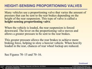 HEIGHT-SENSING PROPORTIONING VALVES Many vehicles use a proportioning valve that varies the amount of pressure that can be sent to the rear brakes depending on the height of the rear suspension. This type of valve is called a  height - sensing proportioning valve . When the vehicle is loaded, the rear suspension is forced downward. The lever on the proportioning valve moves and allows a greater pressure to be sent to the rear brakes.  This greater pressure allows the rear brakes to achieve more braking force, helping to slow a heavier vehicle. When heavily loaded in the rear, chances of rear wheel lockup are reduced. See Figures 70–15 and 70–16.  Continued 
