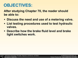Discuss the need and use of a metering valve. List testing procedures used to test hydraulic valves. Describe how the brake fluid level and brake light switches work. OBJECTIVES: After studying Chapter 70, the reader should be able to: 