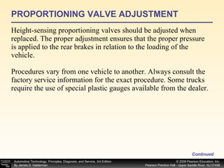 PROPORTIONING VALVE ADJUSTMENT Height-sensing proportioning valves should be adjusted when replaced. The proper adjustment ensures that the proper pressure is applied to the rear brakes in relation to the loading of the vehicle. Procedures vary from one vehicle to another. Always consult the factory service information for the exact procedure. Some trucks require the use of special plastic gauges available from the dealer. Continued 