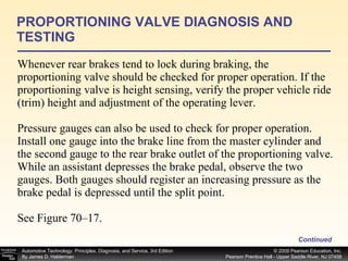 Whenever rear brakes tend to lock during braking, the proportioning valve should be checked for proper operation. If the proportioning valve is height sensing, verify the proper vehicle ride (trim) height and adjustment of the operating lever. Pressure gauges can also be used to check for proper operation. Install one gauge into the brake line from the master cylinder and the second gauge to the rear brake outlet of the proportioning valve. While an assistant depresses the brake pedal, observe the two gauges. Both gauges should register an increasing pressure as the brake pedal is depressed until the split point.  See Figure 70–17. PROPORTIONING VALVE DIAGNOSIS AND TESTING Continued 