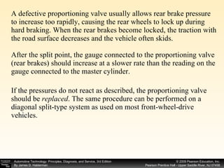 A defective proportioning valve usually allows rear brake pressure to increase too rapidly, causing the rear wheels to lock up during hard braking. When the rear brakes become locked, the traction with the road surface decreases and the vehicle often skids.  After the split point, the gauge connected to the proportioning valve (rear brakes) should increase at a slower rate than the reading on the gauge connected to the master cylinder. If the pressures do not react as described, the proportioning valve should be  replaced . The same procedure can be performed on a diagonal split-type system as used on most front-wheel-drive vehicles. 