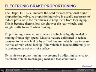ELECTRONIC BRAKE PROPORTIONING The Delphi DBC-7 eliminates the need for a conventional brake proportioning valve. A proportioning valve is usually necessary to reduce pressure to the rear brakes to keep them from locking up. This is because there is less weight over the rear wheels, and weight shifts forward when braking. Proportioning is needed most when a vehicle is lightly loaded or braking from a high speed. Most valves are calibrated to reduce pressure to the rear brakes by a fixed amount, which may increase the risk of rear-wheel lockup if the vehicle is loaded differently or is braking on a wet or slick surface. Dynamic rear proportioning is overcome by adjusting balance to match the vehicle to changing road and load conditions. Continued 