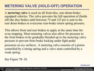 METERING VALVE (HOLD-OFF) OPERATION A  metering valve  is used on all front-disc, rear-drum-brake-equipped vehicles. The valve prevents the full operation of (holds off) the disc brakes until between 75 and 125 psi is sent to the rear drum brakes to overcome rear-brake return spring pressure. This allows front and rear brakes to apply at the same time for even stopping. Most metering valves also allow for pressure to the front brakes to be gradually blended up to the metering valve pressure to prevent front brake locking under light pedal pressures on icy surfaces.   A metering valve consists of a piston controlled by a strong spring and a valve stem controlled by a weak spring. See Figure 70–18. Continued 