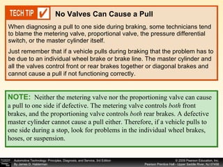 When diagnosing a pull to one side during braking, some technicians tend to blame the metering valve, proportional valve, the pressure differential switch, or the master cylinder itself.  No Valves Can Cause a Pull Just remember that if a vehicle pulls during braking that the problem has to be due to an individual wheel brake or brake line. The master cylinder and all the valves control front or rear brakes together or diagonal brakes and cannot cause a pull if not functioning correctly. NOTE:   Neither the metering valve nor the proportioning valve can cause a pull to one side if defective. The metering valve controls  both  front brakes, and the proportioning valve controls  both  rear brakes. A defective master cylinder cannot cause a pull either. Therefore, if a vehicle pulls to one side during a stop, look for problems in the individual wheel brakes, hoses, or suspension. 