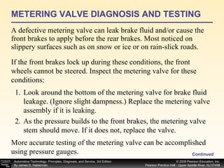 METERING VALVE DIAGNOSIS AND TESTING A defective metering valve can leak brake fluid and/or cause the front brakes to apply before the rear brakes. Most noticed on slippery surfaces such as on snow or ice or on rain-slick roads.  Continued If the front brakes lock up during these conditions, the front wheels cannot be steered. Inspect the metering valve for these  conditions: Look around the bottom of the metering valve for brake fluid leakage. (Ignore slight dampness.) Replace the metering valve assembly if it is leaking. As the pressure builds to the front brakes, the metering valve stem should move. If it does not, replace the valve. More accurate testing of the metering valve can be accomplished using pressure gauges.  