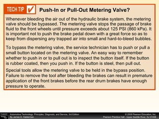 Whenever bleeding the air out of the hydraulic brake system, the metering valve should be bypassed. The metering valve stops the passage of brake fluid to the front wheels until pressure exceeds about 125 PSI (860 kPa). It is important not to push the brake pedal down with a great force so as to keep from dispersing any trapped air into small and hard-to-bleed bubbles.  Push - In or Pull - Out Metering Valve? To bypass the metering valve, the service technician has to push or pull a small button located on the metering valve. An easy way to remember whether to push in or to pull out is to inspect the button itself. If the button is rubber coated, then you push in. If the button is steel, then pull out. Special tools allow the metering valve to be held in the bypass position. Failure to remove the tool after bleeding the brakes can result in premature application of the front brakes before the rear drum brakes have enough pressure to operate. 