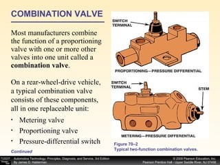 COMBINATION VALVE Most manufacturers combine the function of a proportioning valve with one or more other valves into one unit called a  combination valve .  Continued Figure 70–2 Typical two-function combination valves. Metering valve Proportioning valve Pressure-differential switch On a rear-wheel-drive vehicle, a typical combination valve consists of these components, all in one replaceable unit: 
