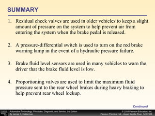 SUMMARY Residual check valves are used in older vehicles to keep a slight amount of pressure on the system to help prevent air from entering the system when the brake pedal is released. A pressure-differential switch is used to turn on the red brake warning lamp in the event of a hydraulic pressure failure. Brake fluid level sensors are used in many vehicles to warn the driver that the brake fluid level is low. Proportioning valves are used to limit the maximum fluid pressure sent to the rear wheel brakes during heavy braking to help prevent rear wheel lockup. Continued 