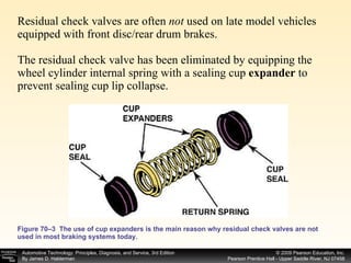 Residual check valves are often  not  used on late model vehicles equipped with front disc/rear drum brakes. The residual check valve has been eliminated by equipping the wheel cylinder internal spring with a sealing cup  expander  to prevent sealing cup lip collapse.  Figure 70–3  The use of cup expanders is the main reason why residual check valves are not used in most braking systems today. 