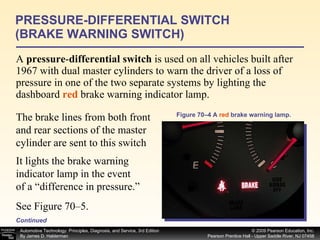 A  pressure - differential switch  is used on all vehicles built after 1967 with dual master cylinders to warn the driver of a loss of pressure in one of the two separate systems by lighting the dashboard  red  brake warning indicator lamp.  PRESSURE-DIFFERENTIAL SWITCH (BRAKE WARNING SWITCH) Figure 70–4 A  red  brake warning lamp. Continued The brake lines from both front and rear sections of the master cylinder are sent to this switch It lights the brake warning indicator lamp in the event of a “difference in pressure.” See Figure 70–5. 