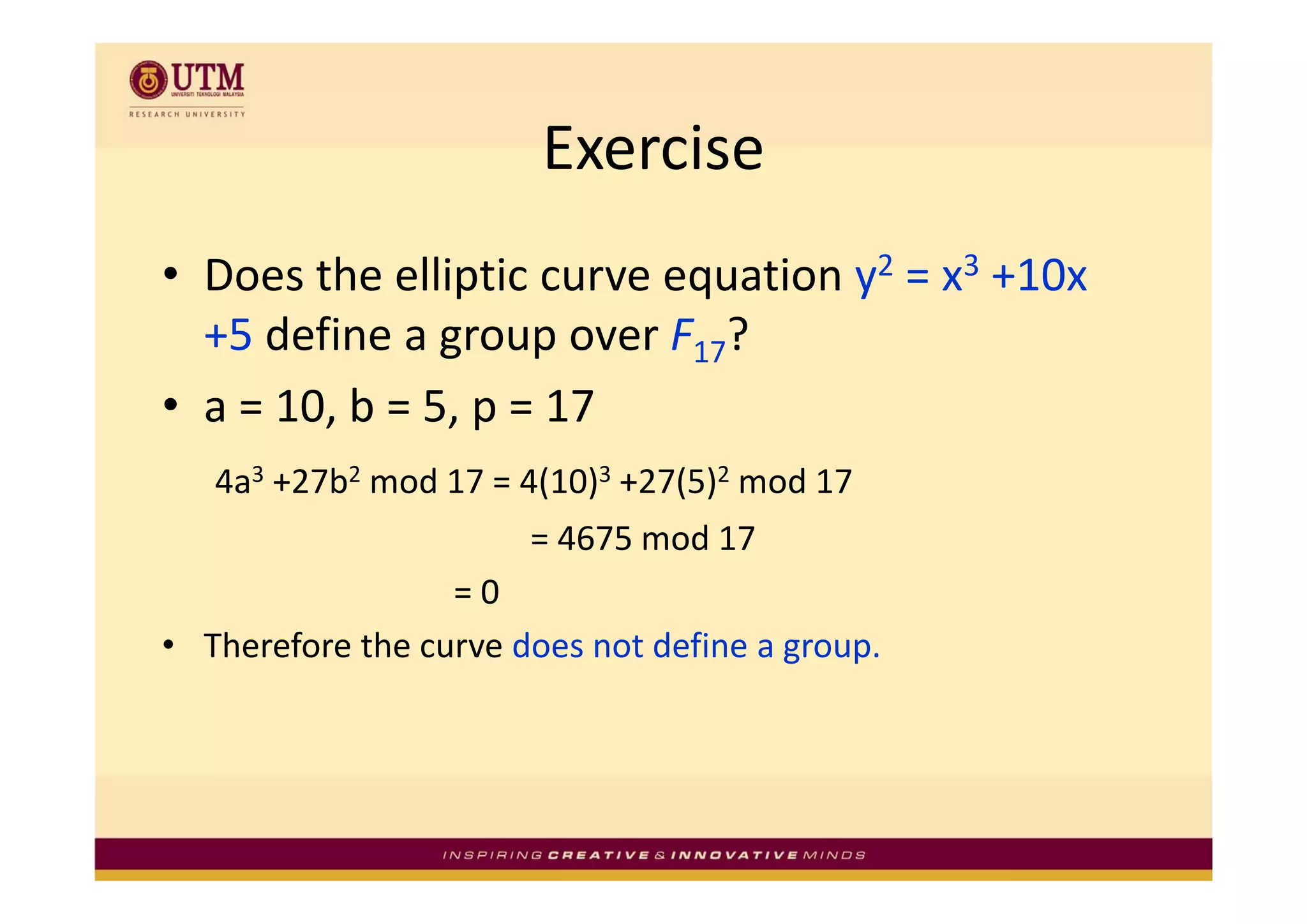 Exercise
• Does the elliptic curve equation y2 = x3 +10x 
  +5 define a group over F17?
               g p
• a = 10, b = 5, p = 17
   4a3 +27b2 mod 17 = 4(10)3 +27(5)2 mod 17 
                       = 4675 mod 17
                  = 0
• Therefore the curve does not define a group.
 
