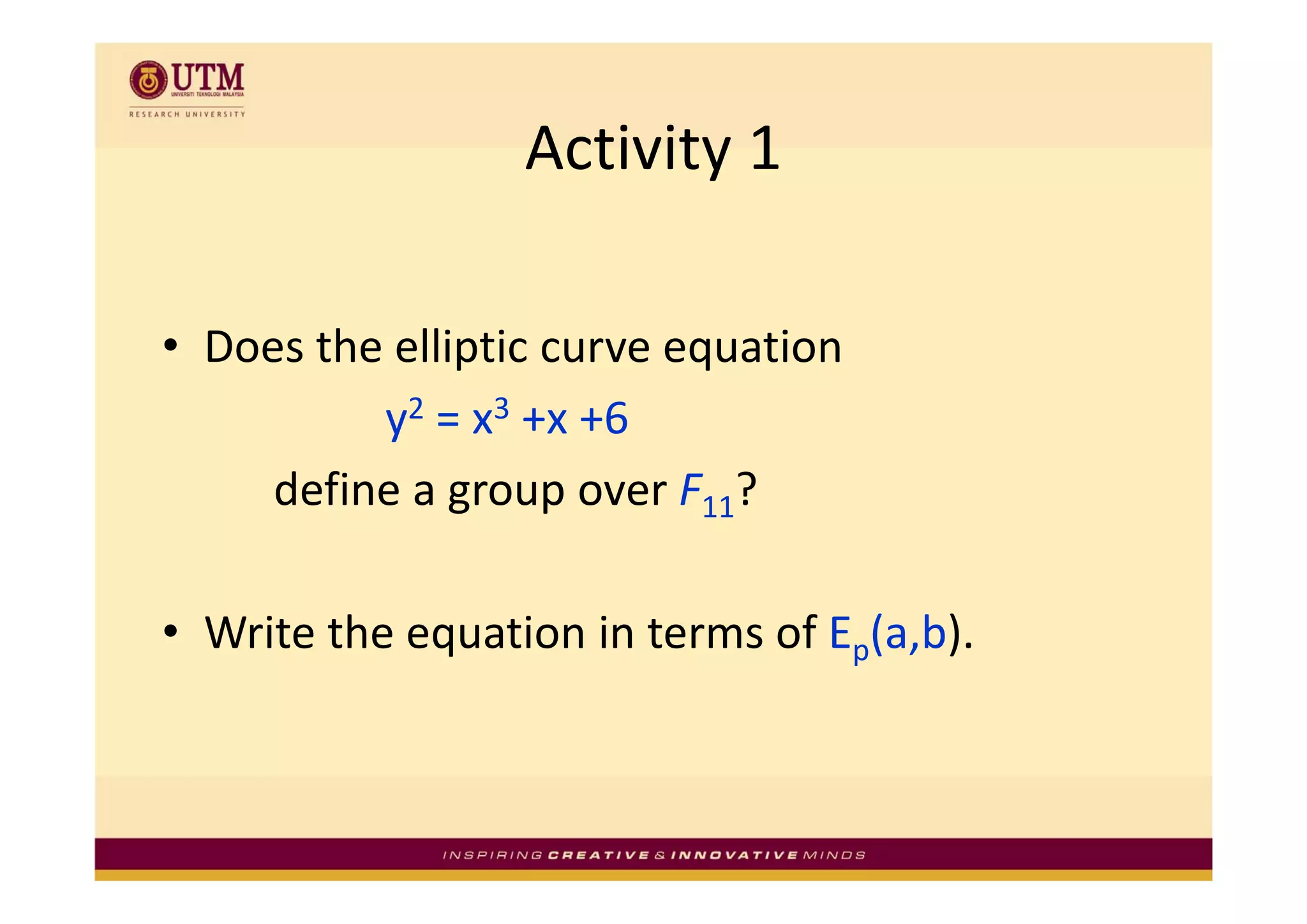 Activity 1
                  Activity 1

• Does the elliptic curve equation
  Does the elliptic curve equation 
          y2 = x3 +x +6
     define a group over F11?

• Write the equation in terms of Ep(a,b).
 