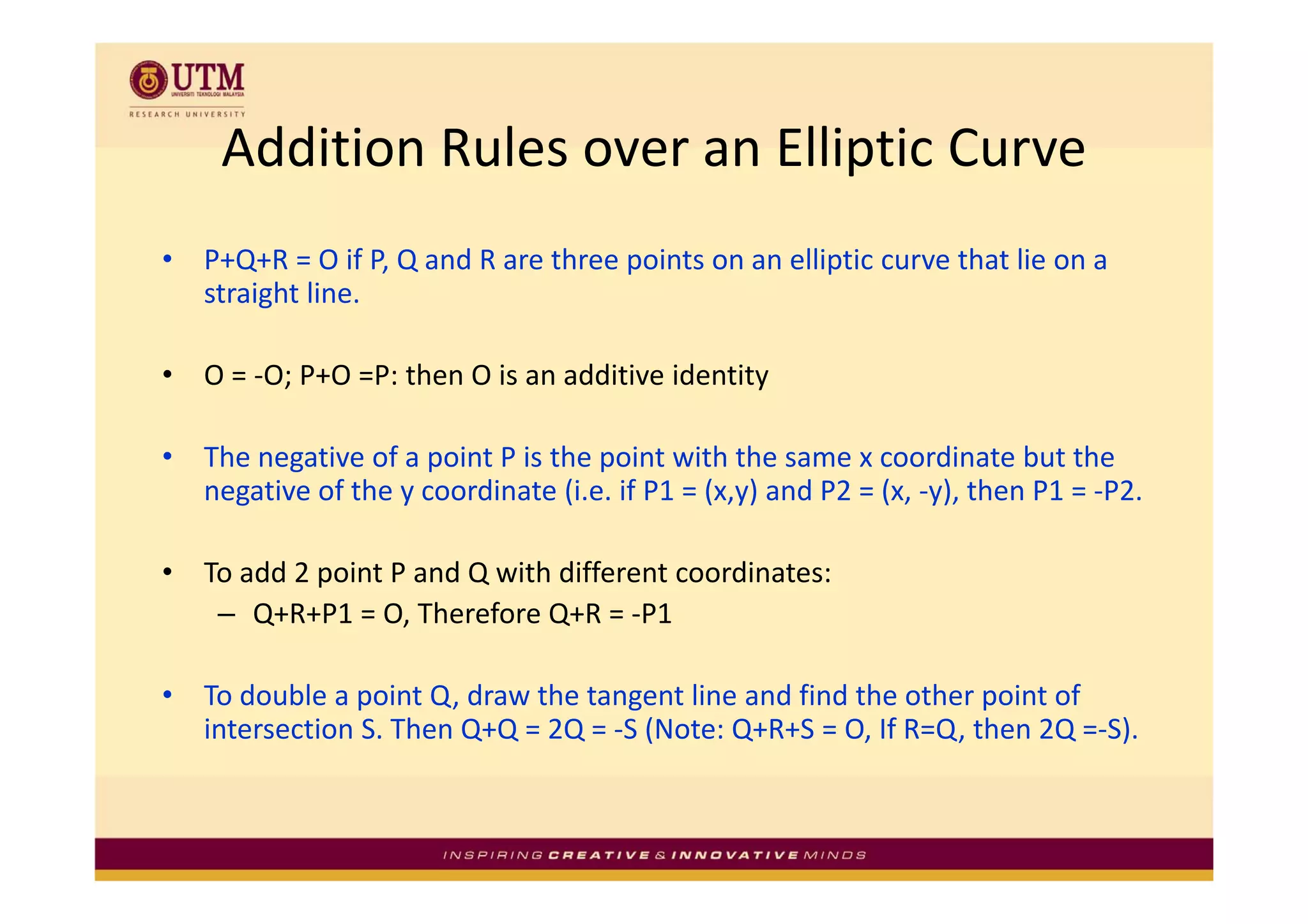 Addition Rules over an Elliptic Curve
     Addition Rules over an Elliptic Curve
•   P+Q+R = O if P, Q and R are three points on an elliptic curve that lie on a 
    P Q R O if P Q d R          th      i t         lli ti        th t li
    straight line.

•   O = ‐O; P+O =P: then O is an additive identity

•   The negative of a point P is the point with the same x coordinate but the 
    The negative of a point P is the point with the same x coordinate but the
    negative of the y coordinate (i.e. if P1 = (x,y) and P2 = (x, ‐y), then P1 = ‐P2.

•   To add 2 point P and Q with different coordinates:
    T dd 2 i t P d Q ith diff           t     di t
     – Q+R+P1 = O, Therefore Q+R = ‐P1

•   To double a point Q, draw the tangent line and find the other point of 
    intersection S. Then Q+Q = 2Q = ‐S (Note: Q+R+S = O, If R=Q, then 2Q =‐S).
 