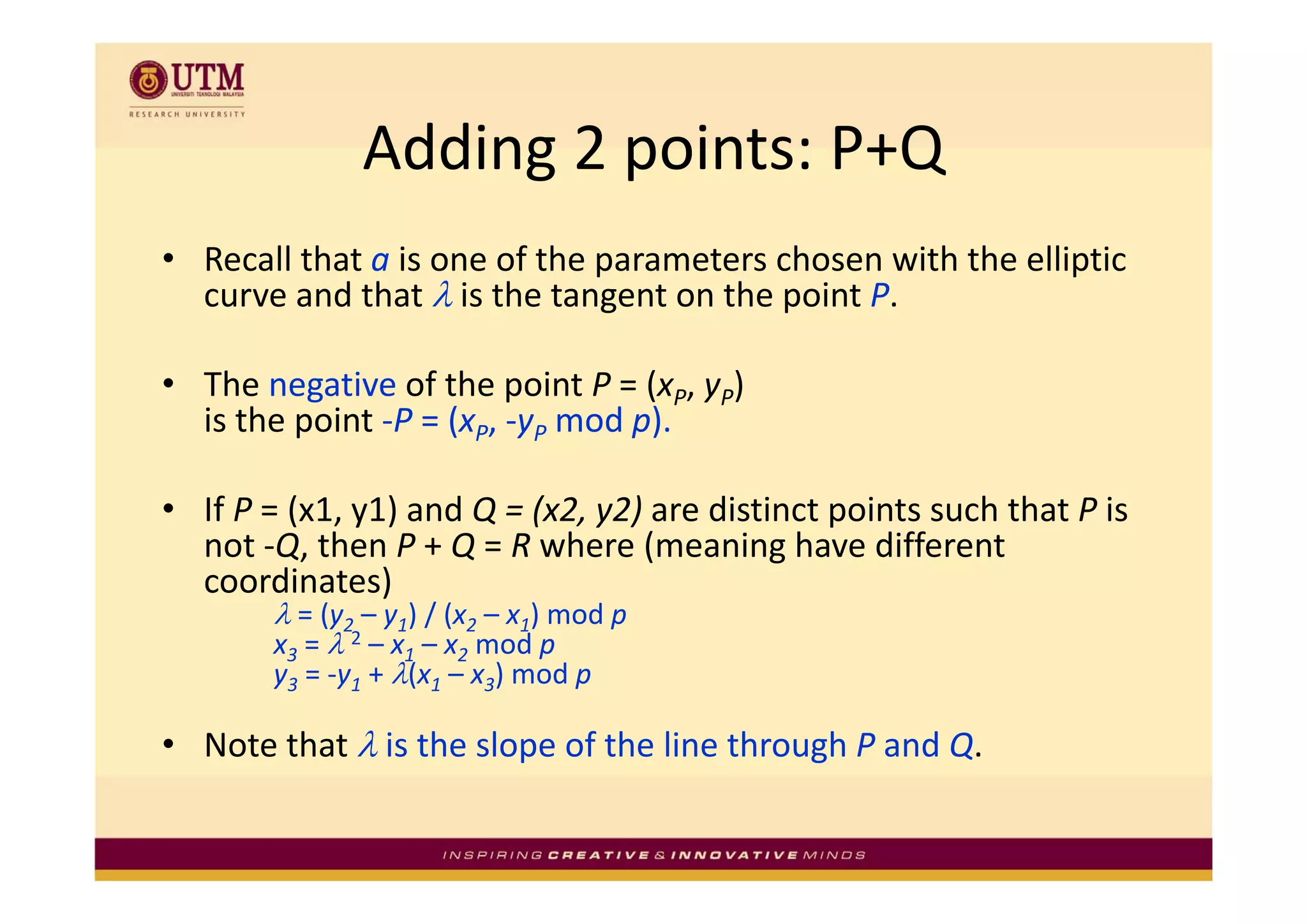 Adding 2 points: P+Q
               Adding 2 points: P+Q
• R ll th t i
  Recall that a is one of the parameters chosen with the elliptic 
                        f th        t     h        ith th lli ti
  curve and that λ is the tangent on the point P. 

• The negative of the point P = (xP, yP) 
  is the point ‐P = (xP, ‐yP mod p).

• If P = (x1, y1) and Q = (x2, y2) are distinct points such that P is 
  not ‐Q, then P + Q = R where (meaning have different 
  coordinates)
        λ = (y2 – y1) / (x2 – x1) mod p
        x3 = λ 2 – x1 – x2 mod p
        y3 = y1 + λ(x1 – x3) mod p
           = ‐y +            ) mod p

• Note that λ is the slope of the line through P and Q.
 