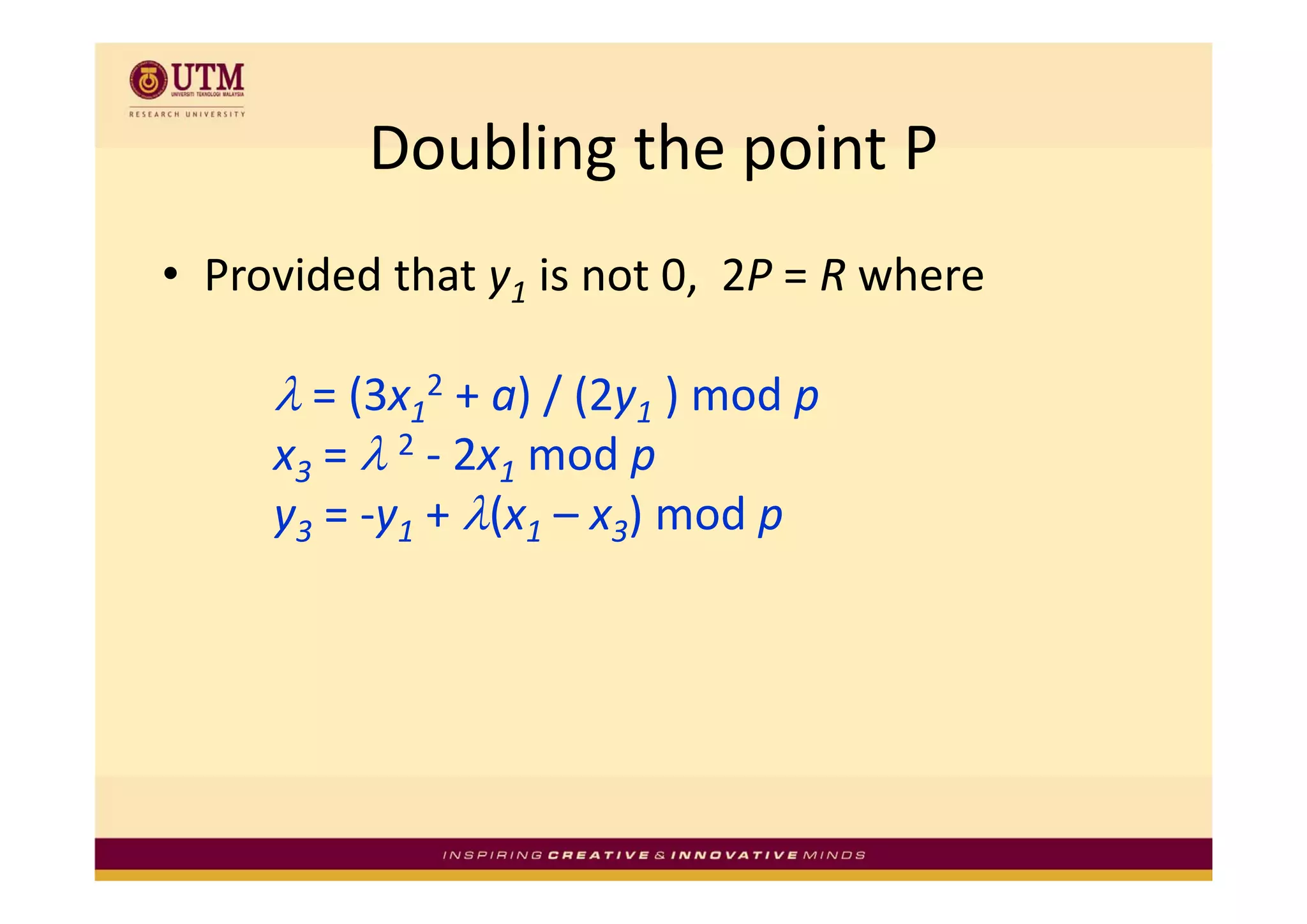 Doubling the point P
          Doubling the point P
• Provided that y1 is not 0,  2P = R where 

     λ = (3x12 + a) / (2y1 ) mod p 
     x3 = λ 2 ‐ 2x1 mod p
        =           mod p
     y3 = ‐y1 + λ(x1 – x3) mod p
 
