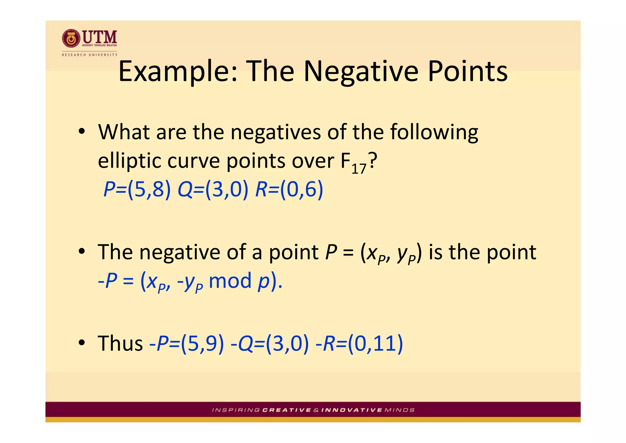 Example: The Negative Points
    Example: The Negative Points
• What are the negatives of the following 
  elliptic curve points over F17? 
      p          p
  P=(5,8) Q=(3,0) R=(0,6)

• The negative of a point P = (xP, yP) is the point 
  ‐P = (xP, ‐yP mod p).
       (             )

• Thus ‐P=(5,9) ‐Q=(3,0) ‐R=(0,11)
 