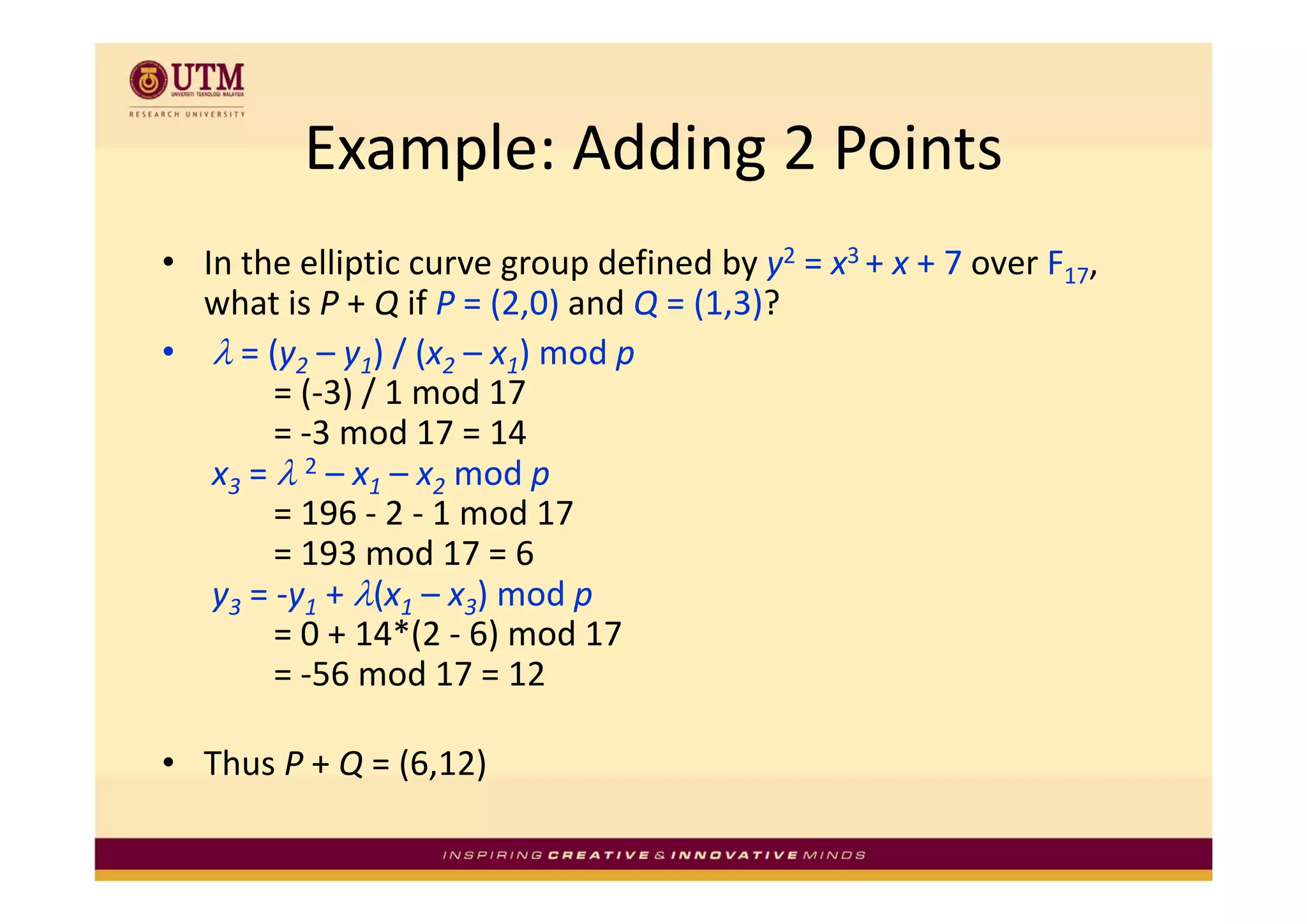 Example: Adding 2 Points
          Example: Adding 2 Points
  In the elliptic curve group defined by y2 = x3 + x + 7 over F17, 
• I h lli i                    d fi d b        3       7      F
  what is P + Q if P = (2,0) and Q = (1,3)? 
• λ = (y2 – y1) / (x2 – x1) mod p
     = (y       ) / (x    ) mod p
        = (‐3) / 1 mod 17 
        = ‐3 mod 17 = 14 
   x3 = λ 2 – x1 – x2 mod p
                         d
        = 196 ‐ 2 ‐ 1 mod 17 
        = 193 mod 17 = 6
   y3 = ‐y1 + λ(x1 – x3) mod p 
        = 0 + 14*(2 ‐ 6) mod 17 
        = ‐56 mod 17 = 12 
        = 56 mod 17 = 12

• Thus P + Q = (6,12) 
           Q ( , )
 
