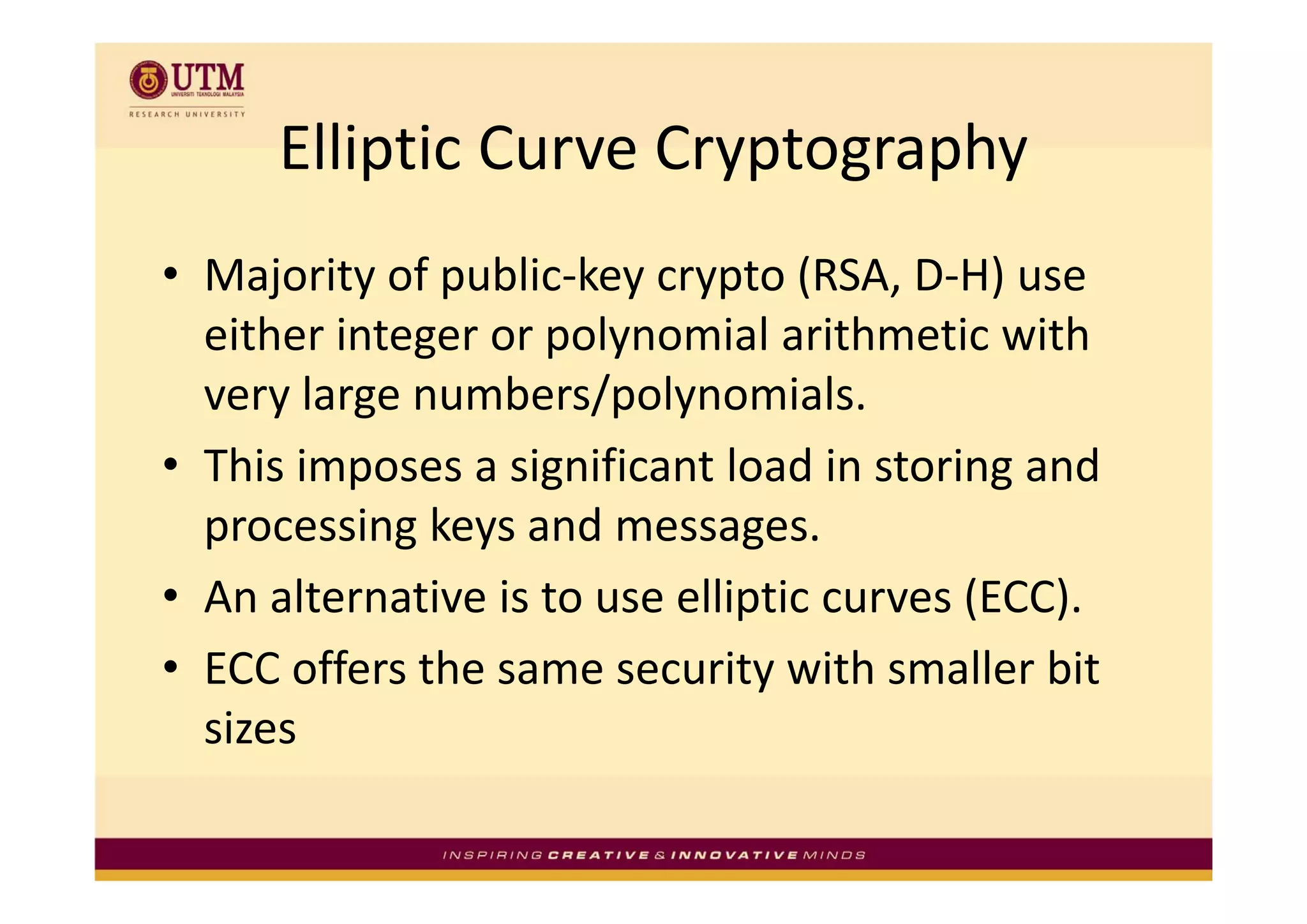 Elliptic Curve Cryptography
      Elliptic Curve Cryptography
• Majority of public‐key crypto (RSA, D‐H) use 
             g      p y
  either integer or polynomial arithmetic with 
  very large numbers/polynomials.
• This imposes a significant load in storing and
  This imposes a significant load in storing and 
  processing keys and messages.
• An alternative is to use elliptic curves (ECC).
• ECC offers the same security with smaller bit
  ECC offers the same security with smaller bit 
  sizes
 