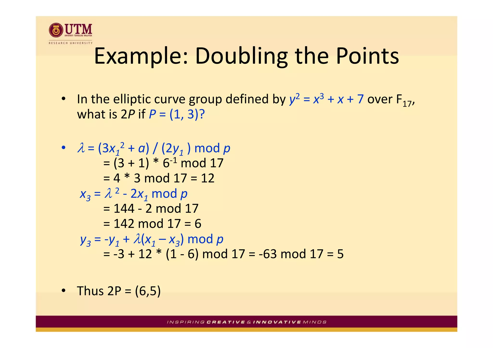 Example: Doubling the Points
      Example: Doubling the Points
  In the elliptic curve group defined by y2 = x3 + x + 7 over F17, 
• I h lli i                   d fi d b                 7      F
  what is 2P if P = (1, 3)?

• λ = (3x12 + a) / (2y1 ) mod p 
       = (3 + 1) * 6‐1 mod 17 
       = 4 * 3 mod 17 = 12 
         4*3       d 17 12
  x3 = λ 2 ‐ 2x1 mod p
       = 144 ‐ 2 mod 17 
       = 142 mod 17 = 6 
  y3 = ‐y1 + λ(x1 – x3) mod p 
       = ‐3 + 12 * (1 ‐ 6) mod 17 = ‐63 mod 17 = 5 
       = 3 + 12 * (1 6) mod 17 = 63 mod 17 = 5

• Thus 2P = (6 5)
  Thus 2P = (6,5) 
 