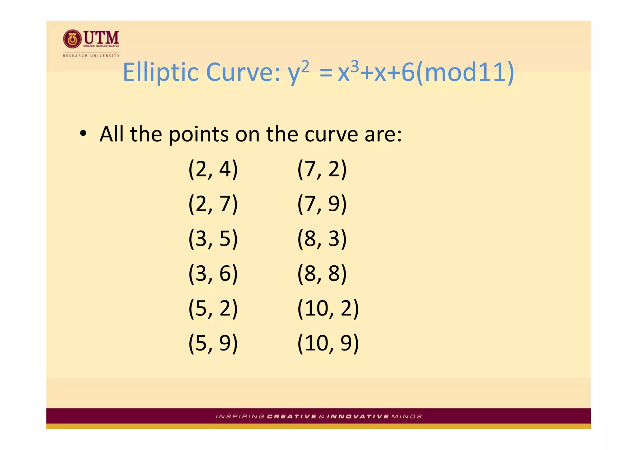 Elliptic Curve: y2  
    Elliptic Curve: y2 = x3+x+6(mod11)

• All the points on the curve are:
            (2, 4)
            (2, 4)     (7, 2)
                       (7, 2)
            (2, 7)     (7, 9)
            (3, 5)     (8, 3)
            (3, 6)
            (3 6)      (8, 8)
                       (8 8)
            (5, 2)     (10, 2)
            (5, 9)     (10, 9)
 