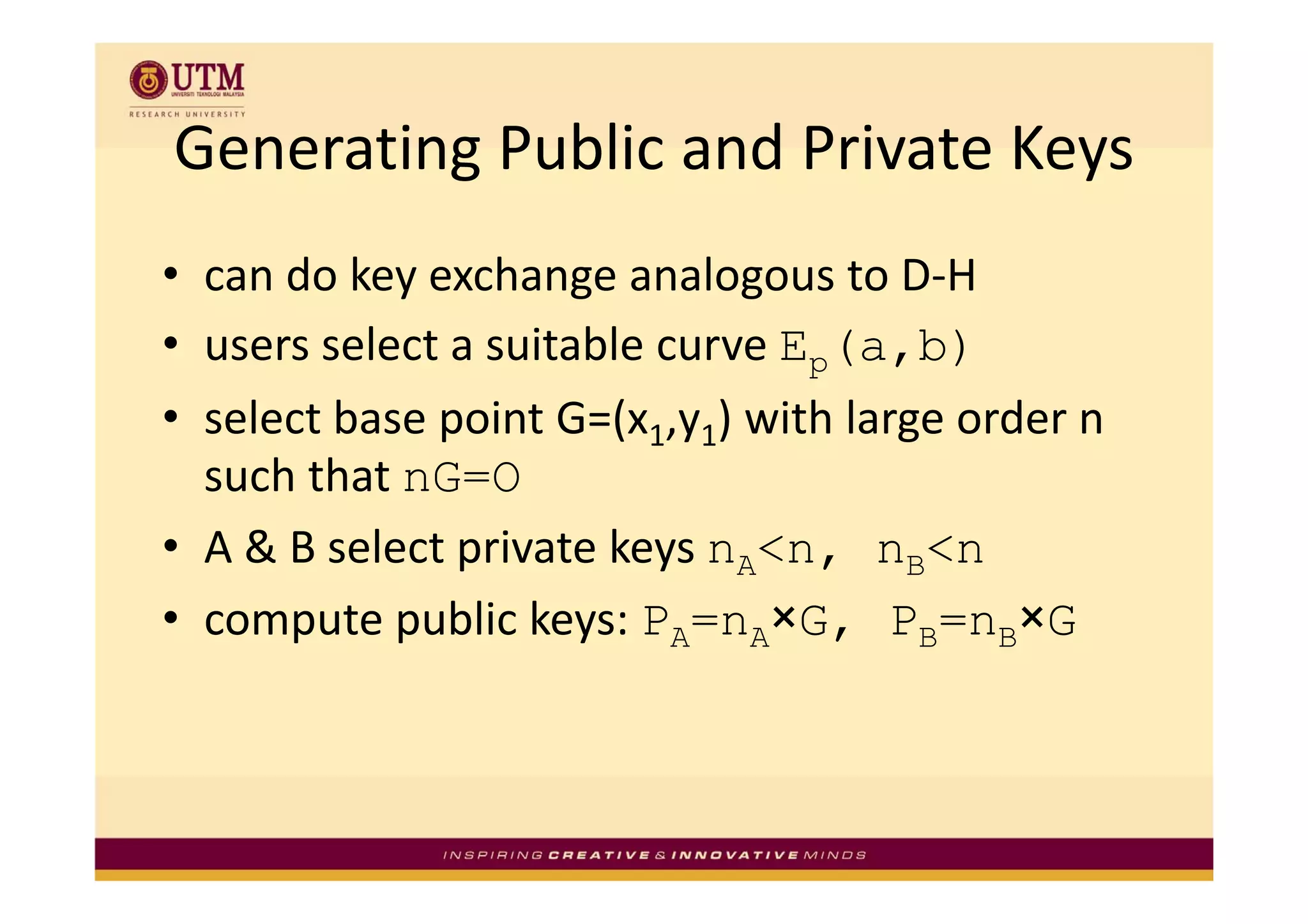 Generating Public and Private Keys
Generating Public and Private Keys
• can do key exchange analogous to D‐H
• users select a suitable curve Ep(a,b)
  users select a suitable curve E
• select base point G=(x1,y1) with large order n 
  such that nG=O
     h h
• A & B select private keys nA<n, nB<n
               p          y       ,
• compute public keys: PA=nA×G, PB=nB×G
 