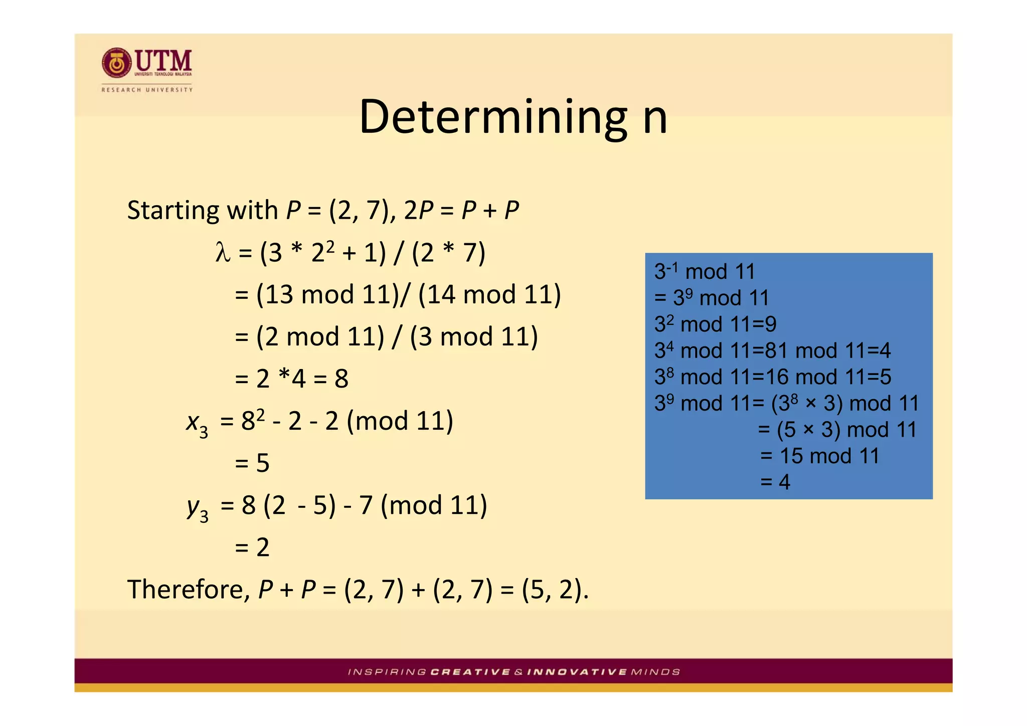 Determining n
                     Determining n
Starting with P = (2, 7), 2P = P + P
        λ = (3 * 22 + 1) / (2 * 7) 
                                               3-1 mod 11
          = (13 mod 11)/ (14 mod 11)           = 39 mod 11
                                               32 mod 11=9
          = (2 mod 11) / (3 mod 11)            34 mod 11=81 mod 11=4
          = 2 *4 = 8                           38 mod 11=16 mod 11=5
                                               39 mod 11= (38 × 3) mod 11
     x3  = 82 ‐ 2 ‐ 2 (mod 11)                            = (5 × 3) mod 11
          = 5                                             = 15 mod 11
                                                          =4
     y3  = 8 (2 ‐ 5) ‐ 7 (mod 11)
          = 2
Therefore, P + P = (2, 7) + (2, 7) = (5, 2).
 