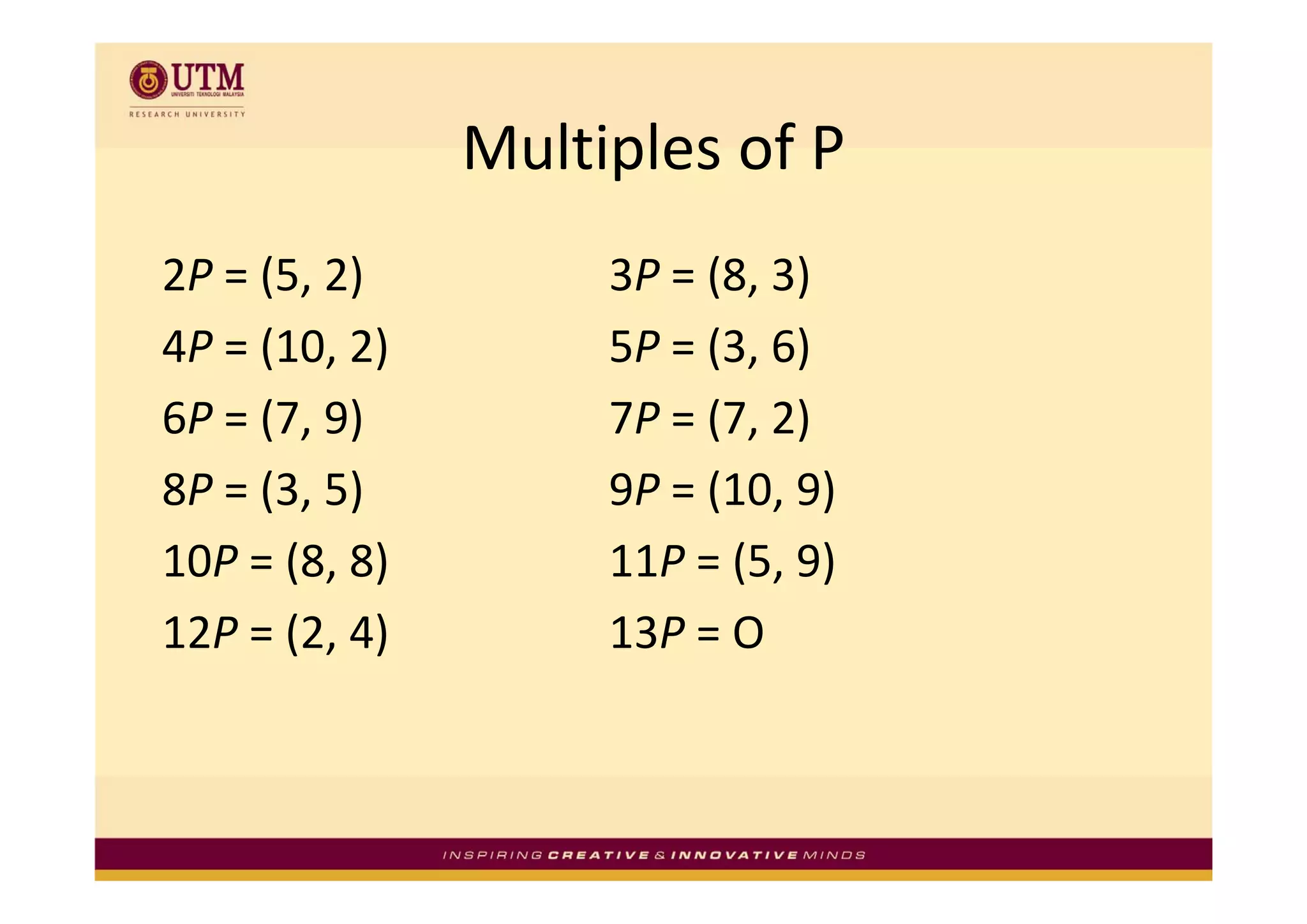 Multiples of P
               Multiples of P
2P = (5, 2)         3P = (8, 3)
4P = (10, 2)
     (10, 2)        5P = (3, 6)
                         (3, 6)
6P = (7, 9)         7P = (7, 2)
8P = (3, 5)         9P = (10, 9)
10P = (8 8)
    = (8, 8)        11P = (5 9)
                        = (5, 9)
12P = (2, 4)        13P = O
 