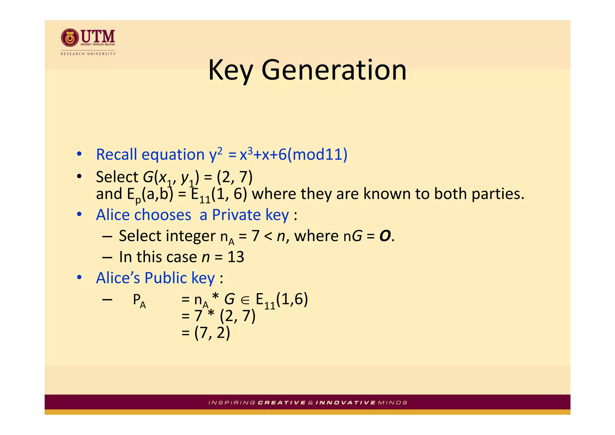 Key Generation
                  Key Generation

• Recall equation y2  = x3+x+6(mod11)
• Select G(x1, y1) = (2, 7) 
  and Ep(a,b) = E11(1, 6) where they are known to both parties. 
• Alice chooses a Private key :
  Alice chooses  a Private key
   – Select integer nA = 7 < n, where nG = O. 
   – In this case n = 13
• Alice’s Public key :
   – PA        = nA * G ∈ E11(1,6)
               = 7  (2 7)
               = 7 * (2, 7) 
               = (7, 2)
 