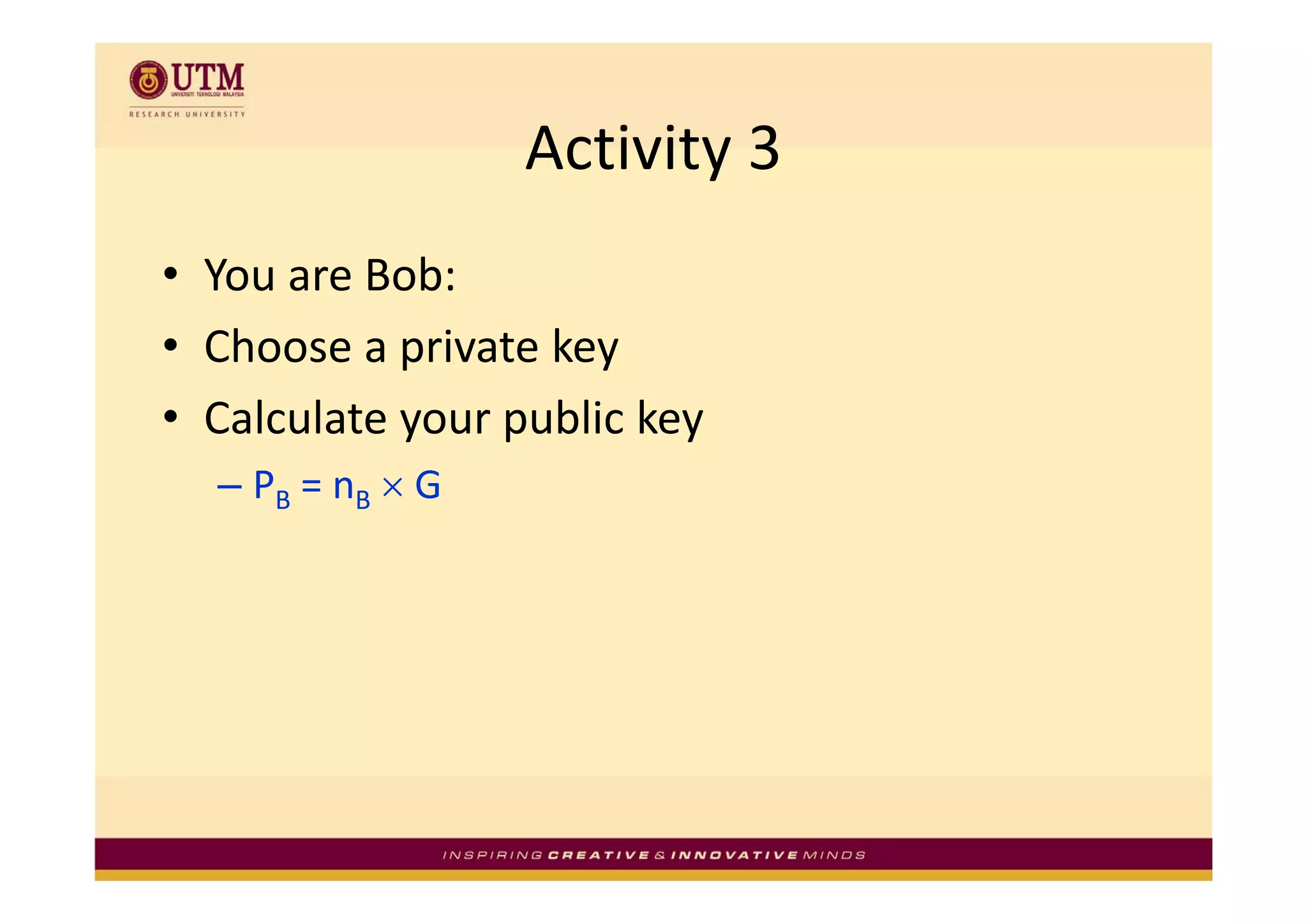 Activity 3
                  Activity 3
• You are Bob:
• Choose a private key
  Choose a private key
• Calculate your public key
  – PB = nB × G
 