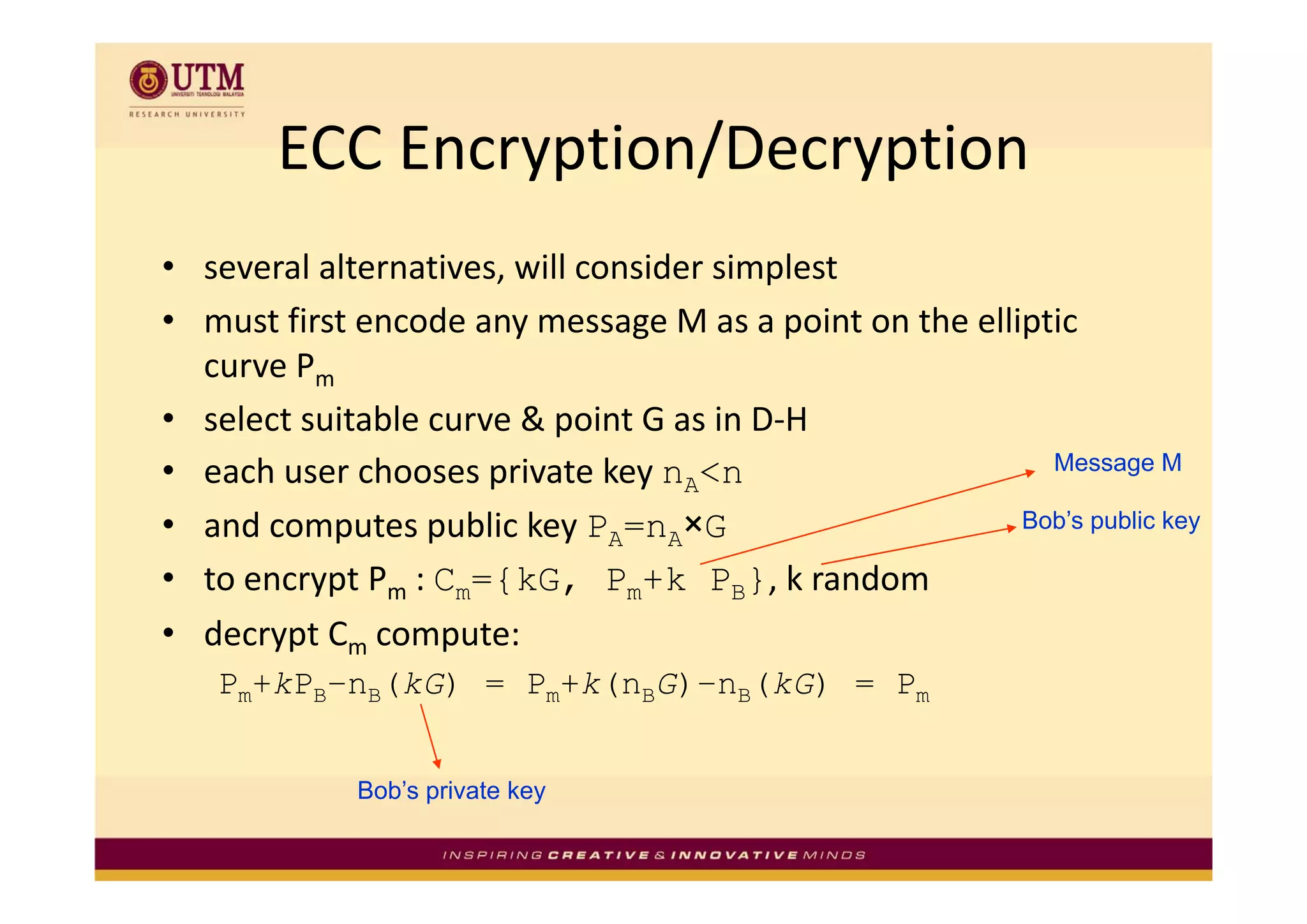 ECC Encryption/Decryption
       ECC Encryption/Decryption
• several alternatives, will consider simplest
• must first encode any message M as a point on the elliptic 
  curve Pm
        P
• select suitable curve & point G as in D‐H
• each user chooses private key nA<n
      h       h         i t k                             Message M

• and computes public key PA=nA×G                       Bob’s public key

• to encrypt Pm : Cm={kG, Pm+k PB}, k random
                                          k    d
• decrypt Cm compute: 
   Pm+kPB–nB(kG) = Pm+k(nBG)–nB(kG) = Pm


             Bob’s private key
 